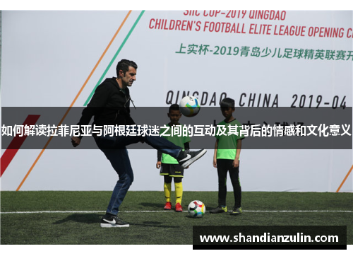 如何解读拉菲尼亚与阿根廷球迷之间的互动及其背后的情感和文化意义