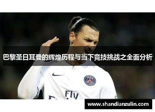 巴黎圣日耳曼的辉煌历程与当下竞技挑战之全面分析