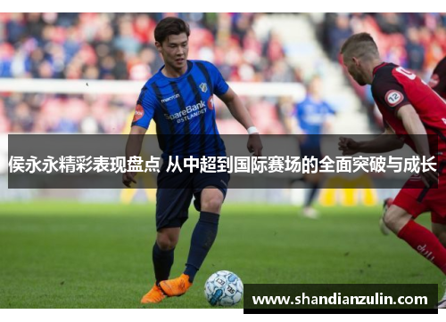 侯永永精彩表现盘点 从中超到国际赛场的全面突破与成长