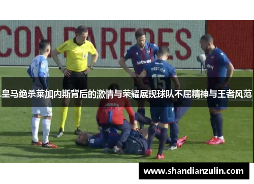 皇马绝杀莱加内斯背后的激情与荣耀展现球队不屈精神与王者风范