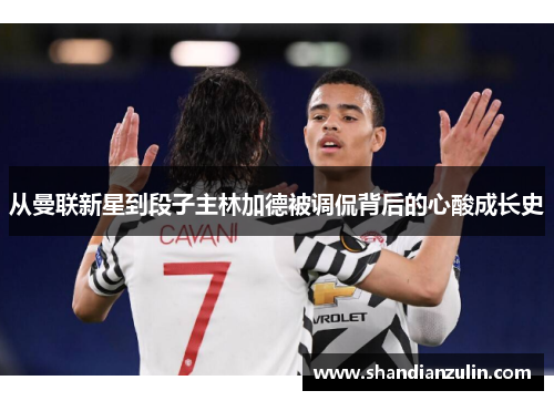 从曼联新星到段子主林加德被调侃背后的心酸成长史