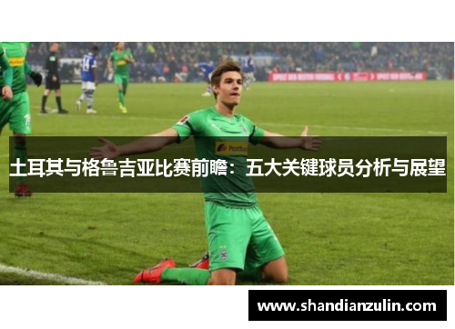 土耳其与格鲁吉亚比赛前瞻：五大关键球员分析与展望