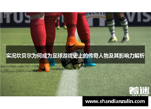 实况坎贝尔为何成为足球游戏史上的传奇人物及其影响力解析 实况坎贝尔为何成为足球游戏史上的传奇人物及其影响力解析