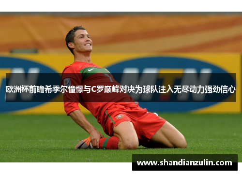 欧洲杯前瞻希季尔憧憬与C罗巅峰对决为球队注入无尽动力强劲信心