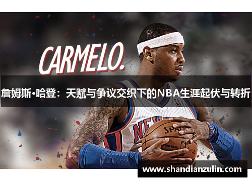 詹姆斯·哈登：天赋与争议交织下的NBA生涯起伏与转折