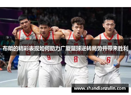 布朗的精彩表现如何助力广厦篮球逆转局势并带来胜利