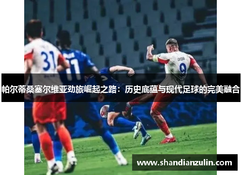 帕尔蒂桑塞尔维亚劲旅崛起之路:历史底蕴与现代足球的完美融合 帕尔蒂桑塞尔维亚劲旅崛起之路:历史底蕴与现代足球的完美融合